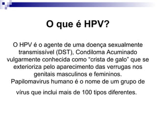 O que é HPV? O HPV é o agente de uma doença sexualmente transmissível (DST), Condiloma Acuminado vulgarmente conhecida como “crista de galo” que se exterioriza pelo aparecimento das verrugas nos genitais masculinos e femininos. Papilomavirus humano é o nome de um grupo de vírus que inclui mais de 100 tipos diferentes.   