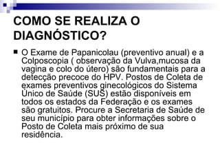COMO SE REALIZA O DIAGNÓSTICO? O Exame de Papanicolau (preventivo anual) e a Colposcopia ( observação da Vulva,mucosa da vagina e colo do útero) são fundamentais para a detecção precoce do HPV. Postos de Coleta de exames preventivos ginecológicos do Sistema Único de Saúde (SUS) estão disponíveis em todos os estados da Federação e os exames são gratuitos. Procure a Secretaria de Saúde de seu município para obter informações sobre o Posto de Coleta mais próximo de sua residência. 