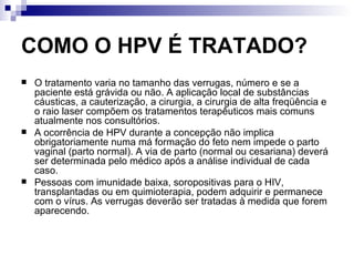 COMO O HPV É TRATADO? O tratamento varia no tamanho das verrugas, número e se a paciente está grávida ou não. A aplicação local de substâncias cáusticas, a cauterização, a cirurgia, a cirurgia de alta freqüência e o raio laser compõem os tratamentos terapêuticos mais comuns atualmente nos consultórios. A ocorrência de HPV durante a concepção não implica obrigatoriamente numa má formação do feto nem impede o parto vaginal (parto normal). A via de parto (normal ou cesariana) deverá ser determinada pelo médico após a análise individual de cada caso. Pessoas com imunidade baixa, soropositivas para o HIV, transplantadas ou em quimioterapia, podem adquirir e permanece com o vírus. As verrugas deverão ser tratadas à medida que forem aparecendo. 