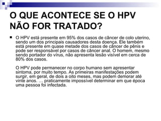 O QUE ACONTECE SE O HPV NÃO FOR TRATADO? O HPV está presente em 95% dos casos de câncer de colo uterino, sendo um dos principais causadores desta doença. Ele também está presente em quase metade dos casos de câncer de pênis e pode ser responsável por casos de câncer anal. O homem, mesmo sendo portador do vírus, não apresenta lesão visível em cerca de 80% dos casos.  O HPV pode permanecer no corpo humano sem apresentar sintoma, por muito tempo. As primeiras manifestações podem surgir, em geral, de dois a oito meses, mas podem demorar até vinte anos. É praticamente impossível determinar em que época uma pessoa foi infectada. 
