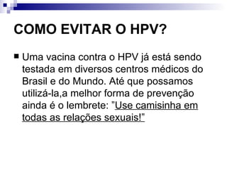 COMO EVITAR O HPV? Uma vacina contra o HPV já está sendo testada em diversos centros médicos do Brasil e do Mundo. Até que possamos utilizá-la,a melhor forma de prevenção ainda é o lembrete: ” Use camisinha em todas as relações sexuais!” 