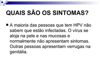 QUAIS SÃO OS SINTOMAS? A maioria das pessoas que tem HPV não sabem que estão infectadas. O vírus se aloja na pele e nas mucosas e normalmente não apresentam sintomas. Outras pessoas apresentam verrugas na genitália. 