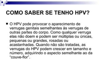 COMO SABER SE TENHO HPV? O HPV pode provocar o aparecimento de verrugas genitais semelhantes às verrugas de outras partes do corpo. Como qualquer verruga elas não doem e podem ser múltiplas ou únicas, pequenas ou grandes, rosadas ou acastanhadas. Quando não são tratadas, as verrugas do HPV podem crescer em tamanho e número, adquirindo o aspecto semelhante ao da “couve-flor”.  