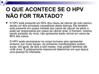 O QUE ACONTECE SE O HPV NÃO FOR TRATADO? O HPV está presente em 95% dos casos de câncer de colo uterino, sendo um dos principais causadores desta doença. Ele também está presente em quase metade dos casos de câncer de pênis e pode ser responsável por casos de câncer anal. O homem, mesmo sendo portador do vírus, não apresenta lesão visível em cerca de 80% dos casos.  O HPV pode permanecer no corpo humano sem apresentar sintoma, por muito tempo. As primeiras manifestações podem surgir, em geral, de dois a oito meses, mas podem demorar até vinte anos. É praticamente impossível determinar em que época uma pessoa foi infectada. 
