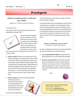 VOLUMEN 1           EDICIÓN           1                                                                                             PAGE 3




                                                     Pr otégete

  ¿Cómo se puede prevenir la infección                             una vida sexual activa, pueden reducir su riesgo de contraer

                      por el VPH?                                  el VPH si utilizan condones.

       Editado por: Yelymar Feliciano Figueroa                     Una persona puede reducir la probabilidad de contraer el VPH
                                                                   si permanece en una relación con una sola pareja, limita el
                                                                   número de parejas sexuales o escoge una pareja que no ha
¡Protégete Antes!
                                                                   tenido parejas sexuales. Puede que no sea posible determinar
Hay muchas formas en que una persona puede reducir su
                                                                   si está infectada actualmente una pareja que ha sido sexual-
probabilidad de contraer el VPH:
                                                                   mente activa en el pasado. Por esta razón, la única forma
                               Las vacunas pueden proteger a       segura de prevenir el VPH es abstenerse de toda actividad
                               hombres y mujeres contra casi       sexual.
                               todos los tipos comunes de VPH
                                                                                                     
                               que pueden causar enfermedad y
                               cáncer. Estas vacunas se admin-               ¿Existen tratamientos contra el VPH?
                               istran en tres inyecciones. Es                   Editado por Kisbel Vega Castillo
                               importante recibir las tres dosis
                               para contar con la mejor protec-    No existe un tratamiento contra el virus, pero hay tratamientos
ción. Las vacunas son más eficaces cuando se dan a los 11 o        para las enfermedades que el VPH puede causar:
12 años de edad.
                                                                       Las verrugas genitales visibles las puede eliminar el
    Niñas y mujeres: Existen dos vacunas (Cervarix y Gar-              propio paciente con el uso de medicamentos recetados.
    dasil) para proteger a las mujeres contra los tipos de VPH
                                                                       El cáncer de cuello uterino se puede tratar más fácil-
    que causan la mayoría de los cánceres de cuello uterino.
                                                                       mente si se diagnostica y trata en su etapa inicial. Sin
    Una de estas vacunas (Gardasil), también protege contra
                                                                       embargo, una mujer que se hace en forma periódica la
    la mayoría de las verrugas genitales. Gardasil también ha
                                                                       prueba de Papanicolaou y tiene un seguimiento adec-
    demostrado proteger contra los cánceres de ano, de va-
                                                                       uado puede identificar problemas antes de que aparezca
    gina y de vulva. Ambas vacunas están recomendadas
                                                                       el cáncer.
    para niñas de 11 a 12 años de edad y para niñas y mu-
    jeres de 13 a 26 años que no hayan recibido ninguna
                                                                                          
    dosis.

    Niños y hombres: Una de las vacunas disponibles
    (Gardasil) protege a los
    varones contra la mayoría de
    las verrugas genitales y los
                                                                                National Institute of Allergy and Infectious Diseases
    cánceres de ano. Esta vacuna
                                                                                Teléfono sin cargos: 1–866–284–4107
    está disponible para varones                                                Correo electrónico: ocpostoffice@niaid.nih.gov
    de 9 a 26 años de edad.                                                     Sitio web: http://www.niaid.nih.gov/Pages/default.aspx


Las personas que decidan llevar
 