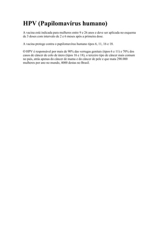 HPV (Papilomavírus humano)
A vacina está indicada para mulheres entre 9 e 26 anos e deve ser aplicada no esquema
de 3 doses com intervalo de 2 e 6 meses após a primeira dose.

A vacina protege contra o papilomavírus humano tipos 6, 11, 16 e 18.

O HPV é responsável por mais de 90% das verrugas genitais (tipos 6 e 11) e 70% dos
casos de câncer de colo de útero (tipos 16 e 18), o terceiro tipo de câncer mais comum
no país, atrás apenas do câncer de mama e do câncer de pele e que mata 290.000
mulheres por ano no mundo, 4000 destas no Brasil.
 