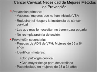 Cáncer Cervical: Necesidad de Mejores Métodos
                    de Prevención
Prevención primaria:
  – Vacunas: mujeres que no han iniciado VSA

   – Reducirán     el riesgo y la incidencia de cáncer
    cervical
   – Las   que más lo necesitan no tienen para pagarla
   – No   reemplazarán la detección
 Prevención secundaria:
    – Pruebas de ADN de VPH: Mujeres de 35 a 64
      años
   – Identifican   mujeres:
      • Con patología cervical
      • Con mayor riesgo para desarrollarla
   – Papanicolaou     en mujeres de 25 a 34 años
 