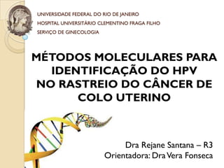 UNIVERSIDADE FEDERAL DO RIO DE JANEIRO
HOSPITAL UNIVERSITÁRIO CLEMENTINO FRAGA FILHO
SERVIÇO DE GINECOLOGIA




MÉTODOS MOLECULARES PARA
  IDENTIFICAÇÃO DO HPV
NO RASTREIO DO CÂNCER DE
      COLO UTERINO



                              Dra Rejane Santana – R3
                         Orientadora: Dra Vera Fonseca
 