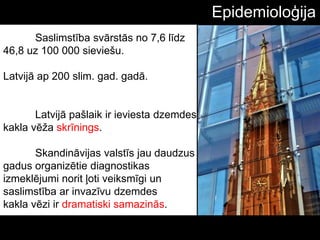 Saslimstība svārstās no 7,6 līdz
46,8 uz 100 000 sieviešu.
Latvijā ap 200 slim. gad. gadā.
Latvijā pašlaik ir ieviesta dzemdes
kakla vēţa skrīnings.
Skandināvijas valstīs jau daudzus
gadus organizētie diagnostikas
izmeklējumi norit ļoti veiksmīgi un
saslimstība ar invazīvu dzemdes
kakla vēzi ir dramatiski samazinās.
Epidemioloģija
 