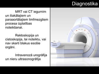 Diagnostika
MRT vai CT iegurnim
un iliakālajiem un
paraaortālajiem limfmezgliem
procesa izplatības
noteikšanai.
Rektoskopija un
cistoskopija, lai noteiktu, vai
nav skarti blakus esošie
orgāni.
Intravenozā urogrāfija
un nieru ultrasonogrāfija
 