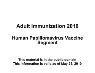 Adult Immunization 2010
Human Papillomavirus Vaccine
Segment

This material is in the public domain
This information is valid as of May 25, 2010

 