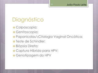 Diagnóstico
 Colposcopia;
 Genitoscopia;
 PapanicolauCitologia Vaginal Oncótica;
 Teste de Schindler;
 Biópsia Direta;
 Captura Híbrida para HPV;
 Genotipagem do HPV
João Paulo Leite10
 