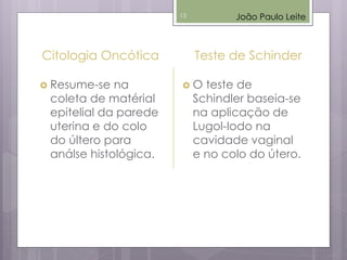 Citologia Oncótica
 Resume-se na
coleta de matérial
epitelial da parede
uterina e do colo
do últero para
análse histológica.
Teste de Schinder
 O teste de
Schindler baseia-se
na aplicação de
Lugol-Iodo na
cavidade vaginal
e no colo do útero.
João Paulo Leite12
 