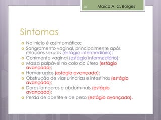  No início é assintomático;
 Sangramento vaginal, principalmente após
relações sexuais (estágio intermediário);
 Corrimento vaginal (estágio intermediário);
 Massa palpável no colo do útero (estágio
avançado);
 Hemorragias (estágio avançado);
 Obstrução de vias urinárias e intestinos (estágio
avançado);
 Dores lombares e abdominais (estágio
avançado);
 Perda de apetite e de peso (estágio avançado).
Sintomas
Marco A. C. Borges20
 