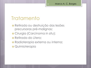 Tratamento
 Retirada ou destruição das lesões
precursoras pré-malignas;
 Cirurgia (Carcinoma in situ);
 Retirada do útero;
 Radioterapia externa ou interna;
 Quimioterapia
Marco A. C. Borges22
 