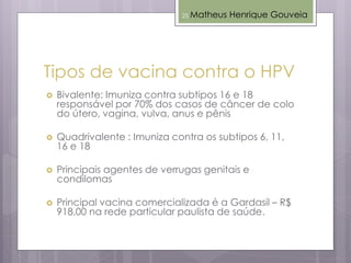 Tipos de vacina contra o HPV
 Bivalente: Imuniza contra subtipos 16 e 18
responsável por 70% dos casos de câncer de colo
do útero, vagina, vulva, anus e pênis
 Quadrivalente : Imuniza contra os subtipos 6, 11,
16 e 18
 Principais agentes de verrugas genitais e
condilomas
 Principal vacina comercializada é a Gardasil – R$
918,00 na rede particular paulista de saúde.
Matheus Henrique Gouveia25
 