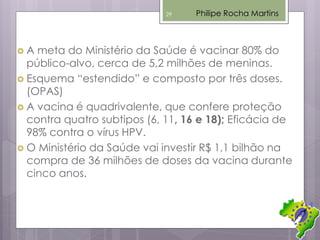  A meta do Ministério da Saúde é vacinar 80% do
público-alvo, cerca de 5,2 milhões de meninas.
 Esquema “estendido” e composto por três doses.
(OPAS)
 A vacina é quadrivalente, que confere proteção
contra quatro subtipos (6, 11, 16 e 18); Eficácia de
98% contra o vírus HPV.
 O Ministério da Saúde vai investir R$ 1,1 bilhão na
compra de 36 milhões de doses da vacina durante
cinco anos.
Philipe Rocha Martins29
 