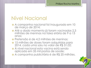 Nível Nacional
 A campanha nacional foi inaugurada em 10
de março de 2014;
 Até o dado momento já foram vacinadas 2,3
milhões de meninas na faixa etária de 9 a 13
anos;
 Pretensão é de 4,2 milhões de meninas;
 15 milhões de doses foram adquiridas para
2014, cada uma saiu no valor de R$ 31,02;
 Á nível nacional esta vacina está sendo
aplicada em 35 mil postos de saúde;
 A campanha publicitária é de R$ 20 milhões.
Philipe Rocha Martins31
 