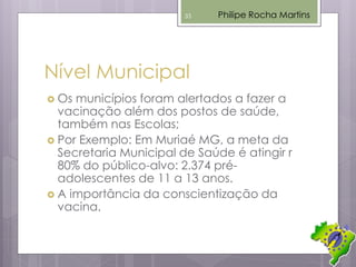 Nível Municipal
 Os municípios foram alertados a fazer a
vacinação além dos postos de saúde,
também nas Escolas;
 Por Exemplo: Em Muriaé MG, a meta da
Secretaria Municipal de Saúde é atingir r
80% do público-alvo: 2.374 pré-
adolescentes de 11 a 13 anos.
 A importância da conscientização da
vacina.
Philipe Rocha Martins33
 