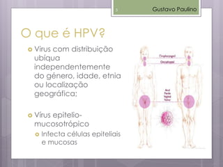  Virus com distribuição
ubíqua
independentemente
do género, idade, etnia
ou localização
geográfica;
 Vírus epitelio-
mucosotrópico
 Infecta células epiteliais
e mucosas
O que é HPV?
Gustavo Paulino5
 