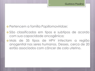  Pertencem a família Papillomaviridae;
 São classificados em tipos e subtipos de acordo
com sua capacidade oncogênica;
 Mais de 35 tipos de HPV infectam a região
anogenital nos seres humanos. Desses, cerca de 20
estão associados com câncer de colo uterino.
Gustavo Paulino6
 