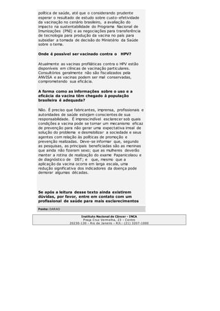 política de saúde, até que o considerando prudente 
esperar o resultado de estudo sobre custo-efetividade 
da vacinação no cenário brasileiro, a avaliação do 
impacto na sustentabilidade do Programa Nacional de 
Imunizações (PNI) e as negociações para transferência 
de tecnologia para produção da vacina no país para 
subsidiar a tomada de decisão do Ministério da Saúde 
sobre o tema. 
Onde é possível ser vacinado contra o HPV? 
Atualmente as vacinas profiláticas contra o HPV estão 
disponíveis em clínicas de vacinação particulares. 
Consultórios geralmente não são fiscalizados pela 
ANVISA e as vacinas podem ser mal conservadas, 
comprometendo sua eficácia. 
A forma como as informações sobre o uso e a 
eficácia da vacina têm chegado à população 
brasileira é adequada? 
Não. É preciso que fabricantes, imprensa, profissionais e 
autoridades de saúde estejam conscientes de sua 
responsabilidade. É imprescindível esclarecer sob quais 
condições a vacina pode se tornar um mecanismo eficaz 
de prevenção para não gerar uma expectativa irreal de 
solução do problema e desmobilizar a sociedade e seus 
agentes com relação às políticas de promoção e 
prevenção realizadas. Deve-se informar que, segundo 
as pesquisas, as principais beneficiadas são as meninas 
que ainda não fizeram sexo; que as mulheres deverão 
manter a rotina de realização do exame Papanicolaou e 
de diagnóstico de DST; e que, mesmo que a 
aplicação da vacina ocorra em larga escala, uma 
redução significativa dos indicadores da doença pode 
demorar algumas décadas. 
Se após a leitura desse texto ainda existirem 
dúvidas, por favor, entre em contato com um 
profissional de saúde para mais esclarecimentos 
Fonte: DARAO 
Instituto Nacional de Câncer - INCA 
Praça Cruz Vermelha, 23 - Centro 
20230-130 - Rio de Janeiro - RJl.: (21) 3207-1000 
 