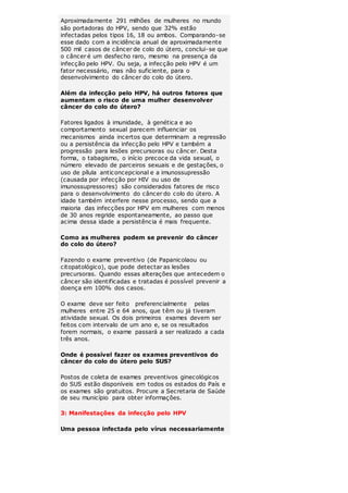 Aproximadamente 291 milhões de mulheres no mundo 
são portadoras do HPV, sendo que 32% estão 
infectadas pelos tipos 16, 18 ou ambos. Comparando-se 
esse dado com a incidência anual de aproximadamente 
500 mil casos de câncer de colo do útero, conclui-se que 
o câncer é um desfecho raro, mesmo na presença da 
infecção pelo HPV. Ou seja, a infecção pelo HPV é um 
fator necessário, mas não suficiente, para o 
desenvolvimento do câncer do colo do útero. 
Além da infecção pelo HPV, há outros fatores que 
aumentam o risco de uma mulher desenvolver 
câncer do colo do útero? 
Fatores ligados à imunidade, à genética e ao 
comportamento sexual parecem influenciar os 
mecanismos ainda incertos que determinam a regressão 
ou a persistência da infecção pelo HPV e também a 
progressão para lesões precursoras ou cânc er. Desta 
forma, o tabagismo, o início precoce da vida sexual, o 
número elevado de parceiros sexuais e de gestações, o 
uso de pílula anticoncepcional e a imunossupressão 
(causada por infecção por HIV ou uso de 
imunossupressores) são considerados fatores de risco 
para o desenvolvimento do câncer do colo do útero. A 
idade também interfere nesse processo, sendo que a 
maioria das infecções por HPV em mulheres com menos 
de 30 anos regride espontaneamente, ao passo que 
acima dessa idade a persistência é mais frequente. 
Como as mulheres podem se prevenir do câncer 
do colo do útero? 
Fazendo o exame preventivo (de Papanicolaou ou 
citopatológico), que pode detectar as lesões 
precursoras. Quando essas alterações que antecedem o 
câncer são identificadas e tratadas é possível prevenir a 
doença em 100% dos casos. 
O exame deve ser feito preferencialmente pelas 
mulheres entre 25 e 64 anos, que têm ou já tiveram 
atividade sexual. Os dois primeiros exames devem ser 
feitos com intervalo de um ano e, se os resultados 
forem normais, o exame passará a ser realizado a cada 
três anos. 
Onde é possível fazer os exames preventivos do 
câncer do colo do útero pelo SUS? 
Postos de coleta de exames preventivos ginecológicos 
do SUS estão disponíveis em todos os estados do País e 
os exames são gratuitos. Procure a Secretaria de Saúde 
de seu município para obter informações. 
3: Manifestações da infecção pelo HPV 
Uma pessoa infectada pelo vírus necessariamente 
 