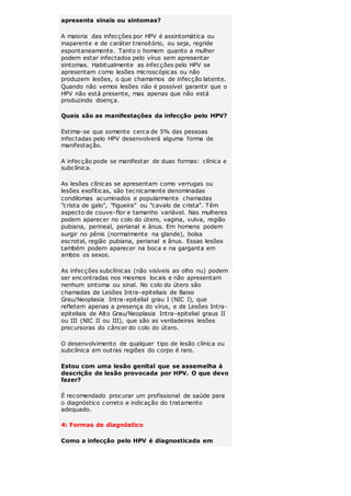 apresenta sinais ou sintomas? 
A maioria das infecções por HPV é assintomática ou 
inaparente e de caráter transitório, ou seja, regride 
espontaneamente. Tanto o homem quanto a mulher 
podem estar infectados pelo vírus sem apresentar 
sintomas. Habitualmente as infecções pelo HPV se 
apresentam como lesões microscópicas ou não 
produzem lesões, o que chamamos de infecção latente. 
Quando não vemos lesões não é possível garantir que o 
HPV não está presente, mas apenas que não está 
produzindo doença. 
Quais são as manifestações da infecção pelo HPV? 
Estima-se que somente cerca de 5% das pessoas 
infectadas pelo HPV desenvolverá alguma forma de 
manifestação. 
A infecção pode se manifestar de duas formas: clínica e 
subclínica. 
As lesões clínicas se apresentam como verrugas ou 
lesões exofíticas, são tecnicamente denominadas 
condilomas acuminados e popularmente chamadas 
"crista de galo", "figueira" ou "cavalo de crista". Têm 
aspecto de couve-flor e tamanho variável. Nas mulheres 
podem aparecer no colo do útero, vagina, vulva, região 
pubiana, perineal, perianal e ânus. Em homens podem 
surgir no pênis (normalmente na glande), bolsa 
escrotal, região pubiana, perianal e ânus. Essas lesões 
também podem aparecer na boca e na garganta em 
ambos os sexos. 
As infecções subclínicas (não visíveis ao olho nu) podem 
ser encontradas nos mesmos locais e não apresentam 
nenhum sintoma ou sinal. No colo do útero são 
chamadas de Lesões Intra-epiteliais de Baixo 
Grau/Neoplasia Intra-epitelial grau I (NIC I), que 
refletem apenas a presença do vírus, e de Lesões Intra-epiteliais 
de Alto Grau/Neoplasia Intra-epitelial graus II 
ou III (NIC II ou III), que são as verdadeiras lesões 
precursoras do câncer do colo do útero. 
O desenvolvimento de qualquer tipo de lesão clínica ou 
subclínica em outras regiões do corpo é raro. 
Estou com uma lesão genital que se assemelha à 
descrição de lesão provocada por HPV. O que devo 
fazer? 
É recomendado procurar um profissional de saúde para 
o diagnóstico correto e indicação do tratamento 
adequado. 
4: Formas de diagnóstico 
Como a infecção pelo HPV é diagnosticada em 
 