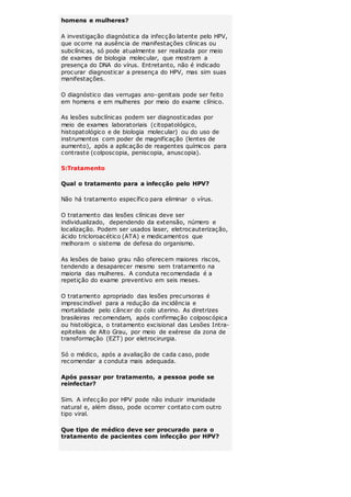 homens e mulheres? 
A investigação diagnóstica da infecção latente pelo HPV, 
que ocorre na ausência de manifestações clínicas ou 
subclínicas, só pode atualmente ser realizada por meio 
de exames de biologia molecular, que mostram a 
presença do DNA do vírus. Entretanto, não é indicado 
procurar diagnosticar a presença do HPV, mas sim suas 
manifestações. 
O diagnóstico das verrugas ano-genitais pode ser feito 
em homens e em mulheres por meio do exame clínico. 
As lesões subclínicas podem ser diagnosticadas por 
meio de exames laboratoriais (citopatológico, 
histopatológico e de biologia molecular) ou do uso de 
instrumentos com poder de magnificação (lentes de 
aumento), após a aplicação de reagentes químicos para 
contraste (colposcopia, peniscopia, anuscopia). 
5:Tratamento 
Qual o tratamento para a infecção pelo HPV? 
Não há tratamento específico para eliminar o vírus. 
O tratamento das lesões clínicas deve ser 
individualizado, dependendo da extensão, número e 
localização. Podem ser usados laser, eletrocauterização, 
ácido tricloroacético (ATA) e medicamentos que 
melhoram o sistema de defesa do organismo. 
As lesões de baixo grau não oferecem maiores riscos, 
tendendo a desaparecer mesmo sem tratamento na 
maioria das mulheres. A conduta recomendada é a 
repetição do exame preventivo em seis meses. 
O tratamento apropriado das lesões precursoras é 
imprescindível para a redução da incidência e 
mortalidade pelo câncer do colo uterino. As diretrizes 
brasileiras recomendam, após confirmação colposcópica 
ou histológica, o tratamento excisional das Lesões Intra-epiteliais 
de Alto Grau, por meio de exérese da zona de 
transformação (EZT) por eletrocirurgia. 
Só o médico, após a avaliação de cada caso, pode 
recomendar a conduta mais adequada. 
Após passar por tratamento, a pessoa pode se 
reinfectar? 
Sim. A infecção por HPV pode não induzir imunidade 
natural e, além disso, pode ocorrer contato com outro 
tipo viral. 
Que tipo de médico deve ser procurado para o 
tratamento de pacientes com infecção por HPV? 
 