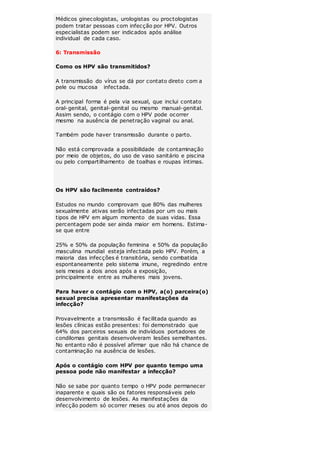 Médicos ginecologistas, urologistas ou proctologistas 
podem tratar pessoas com infecção por HPV. Outros 
especialistas podem ser indicados após análise 
individual de cada caso. 
6: Transmissão 
Como os HPV são transmitidos? 
A transmissão do vírus se dá por contato direto com a 
pele ou mucosa infectada. 
A principal forma é pela via sexual, que inclui contato 
oral-genital, genital-genital ou mesmo manual-genital. 
Assim sendo, o contágio com o HPV pode ocorrer 
mesmo na ausência de penetração vaginal ou anal. 
Também pode haver transmissão durante o parto. 
Não está comprovada a possibilidade de contaminação 
por meio de objetos, do uso de vaso sanitário e piscina 
ou pelo compartilhamento de toalhas e roupas íntimas. 
Os HPV são facilmente contraídos? 
Estudos no mundo comprovam que 80% das mulheres 
sexualmente ativas serão infectadas por um ou mais 
tipos de HPV em algum momento de suas vidas. Essa 
percentagem pode ser ainda maior em homens. Estima-se 
que entre 
25% e 50% da população feminina e 50% da população 
masculina mundial esteja infectada pelo HPV. Porém, a 
maioria das infecções é transitória, sendo combatida 
espontaneamente pelo sistema imune, regredindo entre 
seis meses a dois anos após a exposição, 
principalmente entre as mulheres mais jovens. 
Para haver o contágio com o HPV, a(o) parceira(o) 
sexual precisa apresentar manifestações da 
infecção? 
Provavelmente a transmissão é facilitada quando as 
lesões clínicas estão presentes: foi demonstrado que 
64% dos parceiros sexuais de indivíduos portadores de 
condilomas genitais desenvolveram lesões semelhantes. 
No entanto não é possível afirmar que não há chance de 
contaminação na ausência de lesões. 
Após o contágio com HPV por quanto tempo uma 
pessoa pode não manifestar a infecção? 
Não se sabe por quanto tempo o HPV pode permanecer 
inaparente e quais são os fatores responsáveis pelo 
desenvolvimento de lesões. As manifestações da 
infecção podem só ocorrer meses ou até anos depois do 
 