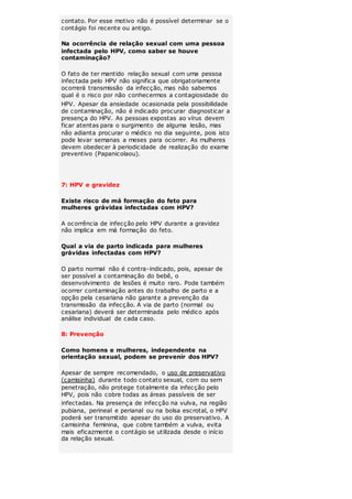 contato. Por esse motivo não é possível determinar se o 
contágio foi recente ou antigo. 
Na ocorrência de relação sexual com uma pessoa 
infectada pelo HPV, como saber se houve 
contaminação? 
O fato de ter mantido relação sexual com uma pessoa 
infectada pelo HPV não significa que obrigatoriamente 
ocorrerá transmissão da infecção, mas não sabemos 
qual é o risco por não conhecermos a contagiosidade do 
HPV. Apesar da ansiedade ocasionada pela possibilidade 
de contaminação, não é indicado procurar diagnosticar a 
presença do HPV. As pessoas expostas ao vírus devem 
ficar atentas para o surgimento de alguma lesão, mas 
não adianta procurar o médico no dia seguinte, pois isto 
pode levar semanas a meses para ocorrer. As mulheres 
devem obedecer à periodicidade de realização do exame 
preventivo (Papanicolaou). 
7: HPV e gravidez 
Existe risco de má formação do feto para 
mulheres grávidas infectadas com HPV? 
A ocorrência de infecção pelo HPV durante a gravidez 
não implica em má formação do feto. 
Qual a via de parto indicada para mulheres 
grávidas infectadas com HPV? 
O parto normal não é contra-indicado, pois, apesar de 
ser possível a contaminação do bebê, o 
desenvolvimento de lesões é muito raro. Pode também 
ocorrer contaminação antes do trabalho de parto e a 
opção pela cesariana não garante a prevenção da 
transmissão da infecção. A via de parto (normal ou 
cesariana) deverá ser determinada pelo médico após 
análise individual de cada caso. 
8: Prevenção 
Como homens e mulheres, independente na 
orientação sexual, podem se prevenir dos HPV? 
Apesar de sempre recomendado, o uso de preservativo 
(camisinha) durante todo contato sexual, com ou sem 
penetração, não protege totalmente da infecção pelo 
HPV, pois não cobre todas as áreas passíveis de ser 
infectadas. Na presença de infecção na vulva, na região 
pubiana, perineal e perianal ou na bolsa escrotal, o HPV 
poderá ser transmitido apesar do uso do preservativo. A 
camisinha feminina, que cobre também a vulva, evita 
mais eficazmente o contágio se utilizada desde o início 
da relação sexual. 
 