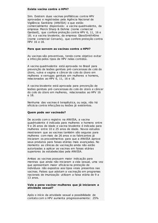 Existe vacina contra o HPV? 
Sim. Existem duas vacinas profiláticas contra HPV 
aprovadas e registradas pela Agência Nacional de 
Vigilância Sanitária (ANVISA) e que estão 
comercialmente disponíveis: a vacina quadrivalente, da 
empresa Merck Sharp & Dohme (nome comercial 
Gardasil), que confere proteção contra HPV 6, 11, 16 e 
18; e a vacina bivalente, da empresa GlaxoSmithKline 
(nome comercial Cervarix), que confere proteção contra 
HPV 16 e 18. 
Para que servem as vacinas contra o HPV? 
As vacinas são preventivas, tendo como objetivo evitar 
a infecção pelos tipos de HPV nelas contidos. 
A vacina quadrivalente está aprovada no Brasil para 
prevenção de lesões genitais pré-cancerosas de colo do 
útero, vulva e vagina e câncer do colo do útero em 
mulheres e verrugas genitais em mulheres e homens, 
relacionados ao HPV 6, 11, 16 e 18. 
A vacina bivalente está aprovada para prevenção de 
lesões genitais pré-cancerosas do colo do útero e câncer 
do colo do útero em mulheres, relacionados ao HPV 16 
e 18. 
Nenhuma das vacinas é terapêutica, ou seja, não há 
eficácia contra infecções ou lesões já existentes. 
Quem pode ser vacinado? 
De acordo com o registro na ANVISA, a vacina 
quadrivalente é indicada para mulheres e homens entre 
9 e 26 anos de idade e vacina bivalente é indicada para 
mulheres entre 10 e 25 anos de idade. Novos estudos 
mostraram que as vacinas também são seguras para 
mulheres com mais de 26 anos e os fabricantes já 
iniciaram os procedimentos para que a ANVISA aprove 
seus produtos para faixas etárias mais avançadas. No 
momento as clínicas de vacinação ainda não estão 
autorizadas a aplicar as vacinas em faixas etárias 
superiores às estabelecidas pela ANVISA. 
Ambas as vacinas possuem maior indicação para 
meninas que ainda não iniciaram a vida sexual, uma vez 
que apresentam maior eficácia na proteção de 
indivíduos não expostos aos tipos virais presentes nas 
vacinas. Países que adotam a vacinação em programas 
nacionais de imunização utilizam a faixa etária de 9 a 
13 anos. 
Vale a pena vacinar mulheres que já iniciaram a 
atividade sexual? 
Após o início da atividade sexual a possibilidade de 
contato com o HPV aumenta progressivamente: 25% 
 