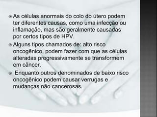  As células anormais do colo do útero podem
ter diferentes causas, como uma infecção ou
inflamação, mas são geralmente causadas
por certos tipos de HPV.
 Alguns tipos chamados de: alto risco
oncogênico, podem fazer com que as células
alteradas progressivamente se transformem
em câncer.
 Enquanto outros denominados de baixo risco
oncogênico podem causar verrugas e
mudanças não cancerosas.
 