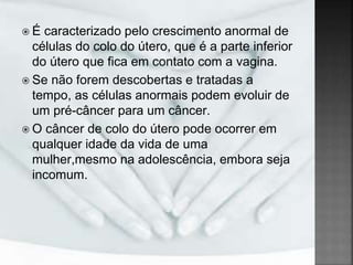  É caracterizado pelo crescimento anormal de
células do colo do útero, que é a parte inferior
do útero que fica em contato com a vagina.
 Se não forem descobertas e tratadas a
tempo, as células anormais podem evoluir de
um pré-câncer para um câncer.
 O câncer de colo do útero pode ocorrer em
qualquer idade da vida de uma
mulher,mesmo na adolescência, embora seja
incomum.
 