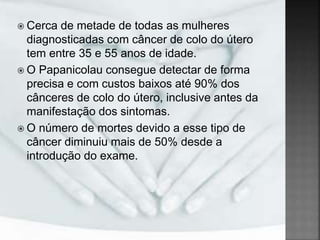  Cerca de metade de todas as mulheres
diagnosticadas com câncer de colo do útero
tem entre 35 e 55 anos de idade.
 O Papanicolau consegue detectar de forma
precisa e com custos baixos até 90% dos
cânceres de colo do útero, inclusive antes da
manifestação dos sintomas.
 O número de mortes devido a esse tipo de
câncer diminuiu mais de 50% desde a
introdução do exame.
 