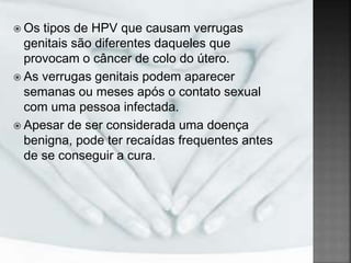  Os tipos de HPV que causam verrugas
genitais são diferentes daqueles que
provocam o câncer de colo do útero.
 As verrugas genitais podem aparecer
semanas ou meses após o contato sexual
com uma pessoa infectada.
 Apesar de ser considerada uma doença
benigna, pode ter recaídas frequentes antes
de se conseguir a cura.
 