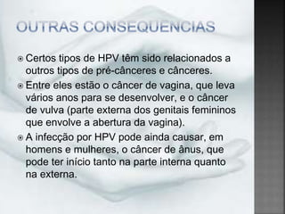  Certos tipos de HPV têm sido relacionados a
outros tipos de pré-cânceres e cânceres.
 Entre eles estão o câncer de vagina, que leva
vários anos para se desenvolver, e o câncer
de vulva (parte externa dos genitais femininos
que envolve a abertura da vagina).
 A infecção por HPV pode ainda causar, em
homens e mulheres, o câncer de ânus, que
pode ter início tanto na parte interna quanto
na externa.
 