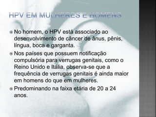  No homem, o HPV está associado ao
desenvolvimento de câncer de ânus, pênis,
língua, boca e garganta.
 Nos países que possuem notificação
compulsória para verrugas genitais, como o
Reino Unido e Itália, observa-se que a
frequência de verrugas genitais é ainda maior
em homens do que em mulheres.
 Predominando na faixa etária de 20 a 24
anos.
 
