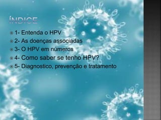  1- Entenda o HPV
 2- As doenças associadas
 3- O HPV em números
 4- Como saber se tenho HPV?
 5- Diagnostico, prevenção e tratamento
 