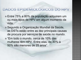  Entre 75% e 80% da população adquirem um
ou mais tipos de HPV em algum momento da
vida.
 Segundo a Organização Mundial da Saúde,
as DSTs estão entre as dez principais causas
de procura por serviços de saúde no mundo.
 “Em todo o mundo, cerca de 10% das
mulheres têm HPV. Entre elas, de 30% a
50% são menores de 25 anos”.
 