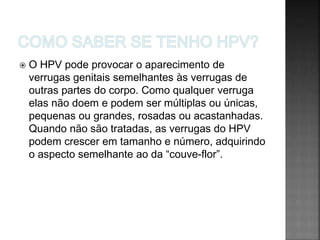  O HPV pode provocar o aparecimento de
verrugas genitais semelhantes às verrugas de
outras partes do corpo. Como qualquer verruga
elas não doem e podem ser múltiplas ou únicas,
pequenas ou grandes, rosadas ou acastanhadas.
Quando não são tratadas, as verrugas do HPV
podem crescer em tamanho e número, adquirindo
o aspecto semelhante ao da “couve-flor”.
 