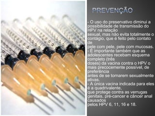 - O uso do preservativo diminui a
possibilidade de transmissão do
HPV na relação
sexual, mas não evita totalmente o
contágio, que é feito pelo contato
de
pele com pele, pele com mucosas.
- É importante também que as
adolescentes recebam esquema
completo (três
doses) da vacina contra o HPV o
mais precocemente possível, de
preferência
antes de se tornarem sexualmente
ativas.
- A única vacina indicada para eles
é a quadrivalente,
que protege contra as verrugas
genitais, pré-cancer e câncer anal
causados
pelos HPV 6, 11, 16 e 18.
 