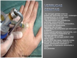 - As verrugas genitais externas
podem ser removidas por laser, crioterapia
(congelamento) ou cirurgia com
uso de anestésicos locais.
- Há tratamentos com substâncias
químicas, como podofilina
e seus derivados e ácido tricloroacético,
que podem ser diretamente
aplicados nas verrugas.
- Além disso, há compostos que estimulam
o sistema
imune quando aplicados topicamente, com
relativo sucesso no tratamento de
verrugas genitais e anais.
- No entanto, as verrugas podem voltar
várias vezes
em até 50% dos casos, exigindo muitas
aplicações, ao longo de semanas ou
meses, provocando frustração e
ansiedade, e impactando seriamente a
rotina
dos pacientes.
 