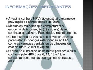  A vacina contra o HPV não substitui o exame de
prevenção de câncer decolo do útero.
 Mesmo as mulheres que completaram o
esquema de imunização (três doses) devem
continuar a realizar o Papanicolau rotineiramente.
 Cabe frisar que a vacina não deve ser utilizada
para tratar as doenças relacionadas ao HPV,
como as verrugas genitais ou os cânceres de
colo do útero, vulvar e vaginal.
 O produto é indicado unicamente para prevenir o
contágio pelo HPV tipos 6, 11, 16 e 18, e,
consequentemente, as doenças relacionadas a
eles.
 