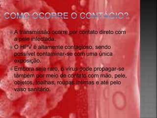  A transmissão ocorre por contato direto com
a pele infectada.
 O HPV é altamente contagioso, sendo
possível contaminar-se com uma única
exposição.
 Embora seja raro, o vírus pode propagar-se
também por meio de contato com mão, pele,
objetos, toalhas, roupas íntimas e até pelo
vaso sanitário.
 
