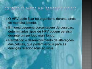  O HPV pode ficar no organismo durante anos
de maneira latente.
 Em uma pequena porcentagem de pessoas,
determinados tipos de HPV podem persistir
durante um período mais longo.
 Permitindo o desenvolvimento de alterações
das células, que podem evoluir para as
doenças relacionadas ao vírus.
 