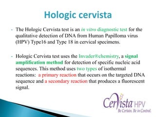 • The Hologic Cervista test is an in vitro diagnostic test for the
qualitative detection of DNA from Human Papilloma virus
(HPV) Type16 and Type 18 in cervical specimens.
• Hologic Cervista test uses the Invader®chemistry, a signal
amplification method for detection of specific nucleic acid
sequences. This method uses two types of isothermal
reactions: a primary reaction that occurs on the targeted DNA
sequence and a secondary reaction that produces a fluorescent
signal.
 