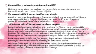 Compartilhar o sabonete pode transmitir o HPV
O vírus pode se alojar nas toalhas, nas roupas íntimas e no sabonete e ser
transmitido pelo uso comum desses objetos.
Vacina contra HPV é menos benéfica com a idade
A vacina para o papiloma humano é recomendada dos nove anos até os 26 anos,
quando sua eficiência é maior. Mulheres com mais de 40 anos têm pouca
probabilidade de se beneficiarem da vacina contra o vírus.
HPV é associado a 75% dos casos de câncer de pênis
Pesquisa divulgada pelo INCA (Instituto Nacional do Câncer) mostra que o HPV,
juntamente com a má higiene do pênis e associada à presença de fimose, costuma
provocar grande parte dos casos do câncer no órgão genital masculino. Caso a
parceira seja diagnosticada com a doença, mesmo que não haja marcas no pênis, o
homem precisa realizar um exame preventivo para saber se está contaminado.
Entre essas e outras informações, o certo é que existem dois métodos de
prevenção: o uso da camisinha em relações sexuais e a vacina.
O Laboratório Amplicon disponibiliza testes moleculares utilizando técnicas
sensíveis e aperfeiçoadas de análises que permite identificar o HPV e o tipo do
vírus e, com isso, acelerar o tratamento da doença.
 