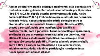 Apesar de estar em grande destaque atualmente, essa doença já era
conhecida na Antiguidade. Reconhecida inicialmente por Hipócrates
(460-377 A.C.), foi depois descrita como verrugas da pele, na Era
Romana (Celsus 25 D.C.). Embora houvesse relatos de sua ocorrência
na Idade Média, naquela época não existia distinção entre as
diversas doenças sexualmente transmissíveis. No século XVIII,
chegou a ser confundida com manifestações da sífilis e,
posteriormente, com a gonorreia. Foi no século XX que apareceram
evidências de que as verrugas eram causadas por um vírus. Nos
últimos 30 anos, estudos mais específicos revelaram que essas
verrugas são causadas pelo HPV. Ficamos sabendo sobre a relação
entre o HPV e o câncer do colo uterino e que o herpes vírus,
inicialmente estudado, não tinha participação na origem desse
tumor apenas nos últimos 20 anos.
 