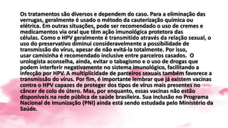 Os tratamentos são diversos e dependem do caso. Para a eliminação das
verrugas, geralmente é usado o método da cauterização química ou
elétrica. Em outras situações, pode ser recomendado o uso de cremes e
medicamentos via oral que têm ação imunológica protetora das
células. Como o HPV geralmente é transmitido através da relação sexual, o
uso do preservativo diminui consideravelmente a possibilidade de
transmissão do vírus, apesar de não evitá-la totalmente. Por isso,
usar camisinha é recomendado inclusive entre parceiros casados. O
urologista aconselha, ainda, evitar o tabagismo e o uso de drogas que
podem interferir negativamente no sistema imunológico, facilitando a
infecção por HPV. A multiplicidade de parceiros sexuais também favorece a
transmissão do vírus. Por fim, é importante lembrar que já existem vacinas
contra o HPV capazes de proteger dos tipos de vírus mais presentes no
câncer de colo de útero. Mas, por enquanto, essas vacinas não estão
disponíveis na rede pública de saúde brasileira. Sua inclusão no Programa
Nacional de Imunização (PNI) ainda está sendo estudada pelo Ministério da
Saúde.
 